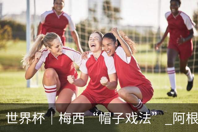 世界杯｜梅西“帽子戏法” 阿根廷3:0击败阿尔及利亚