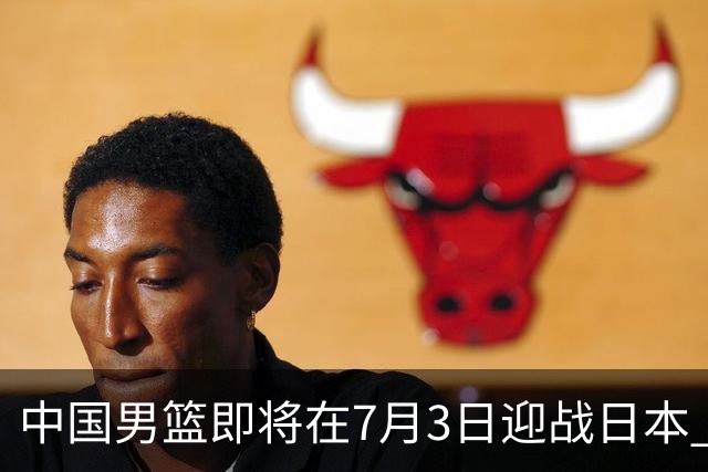 中国男篮即将在7月3日迎战日本 四场热身赛以提升实力