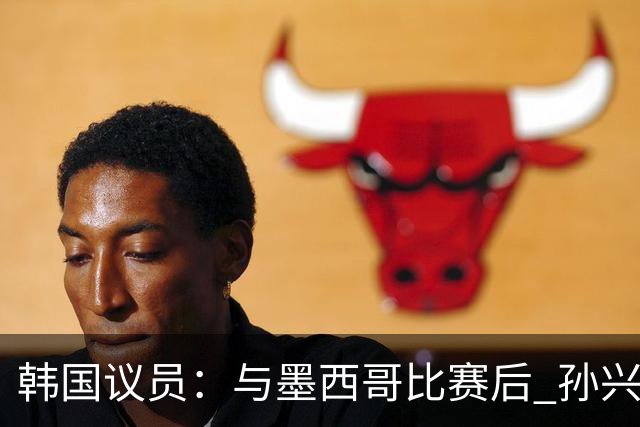韩国议员：与墨西哥比赛后 孙兴慜与洪明甫更衣室发生冲突